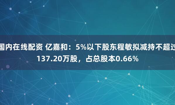 国内在线配资 亿嘉和：5%以下股东程敏拟减持不超过137.20万股，占总股本0.66%
