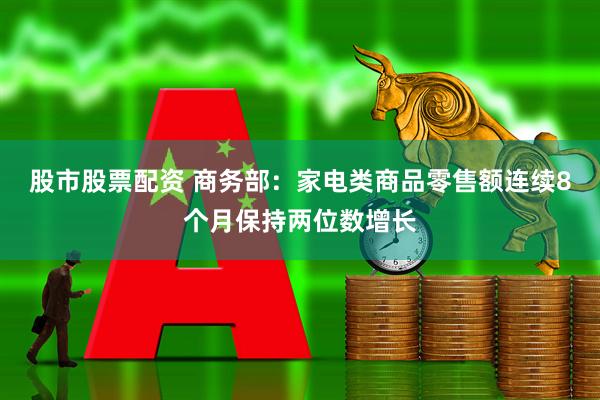 股市股票配资 商务部：家电类商品零售额连续8个月保持两位数增长