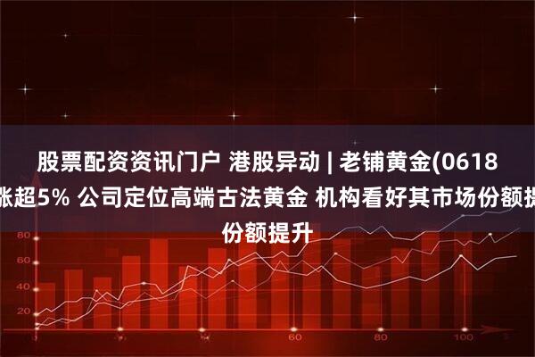 股票配资资讯门户 港股异动 | 老铺黄金(06181)涨超5% 公司定位高端古法黄金 机构看好其市场份额提升
