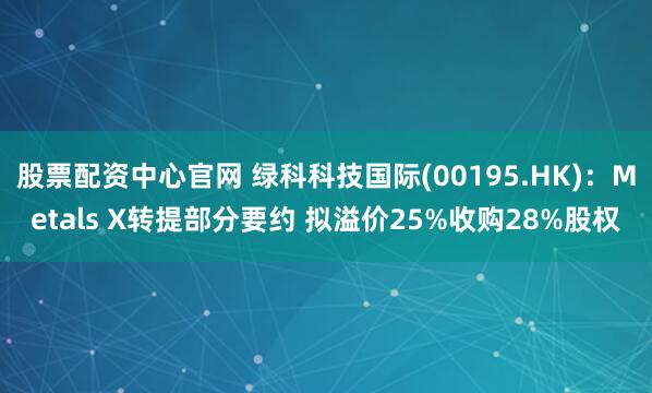 股票配资中心官网 绿科科技国际(00195.HK)：Metals X转提部分要约 拟溢价25%收购28%股权