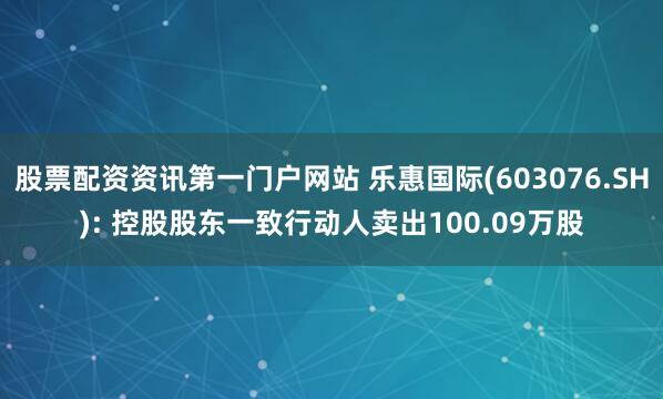 股票配资资讯第一门户网站 乐惠国际(603076.SH): 控股股东一致行动人卖出100.09万股