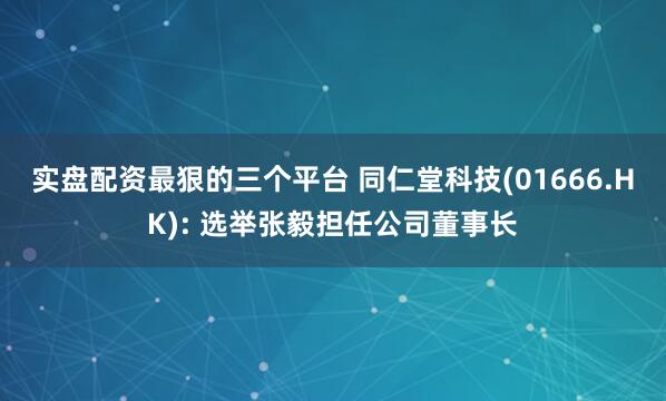 实盘配资最狠的三个平台 同仁堂科技(01666.HK): 选举张毅担任公司董事长