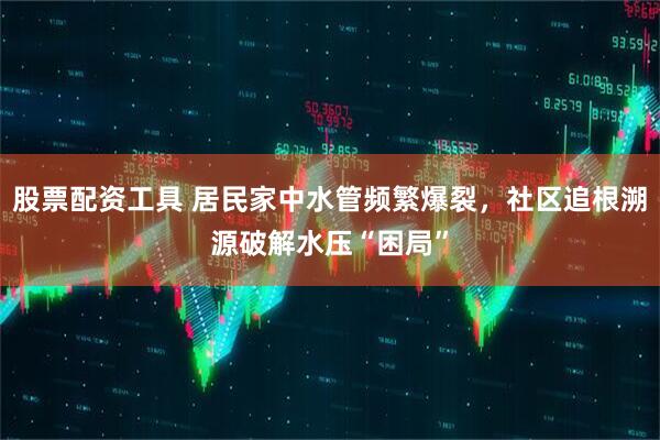 股票配资工具 居民家中水管频繁爆裂，社区追根溯源破解水压“困局”