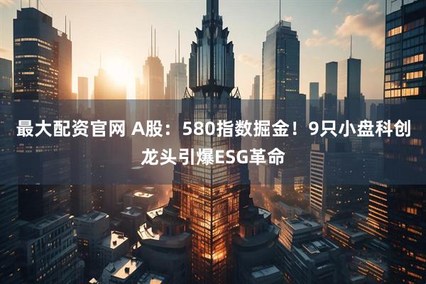 最大配资官网 A股：580指数掘金！9只小盘科创龙头引爆ESG革命
