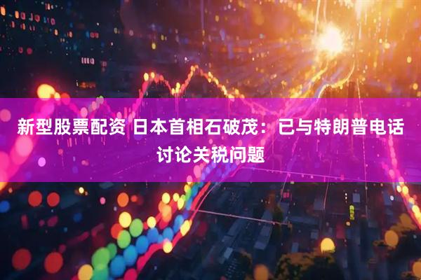 新型股票配资 日本首相石破茂：已与特朗普电话讨论关税问题