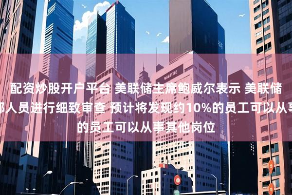 配资炒股开户平台 美联储主席鲍威尔表示 美联储正在对内部人员进行细致审查 预计将发现约10%的员工可以从事其他岗位