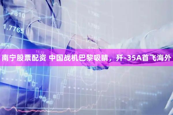 南宁股票配资 中国战机巴黎吸睛，歼-35A首飞海外