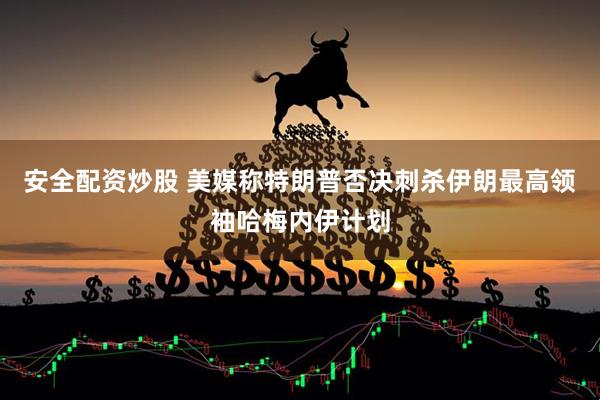 安全配资炒股 美媒称特朗普否决刺杀伊朗最高领袖哈梅内伊计划