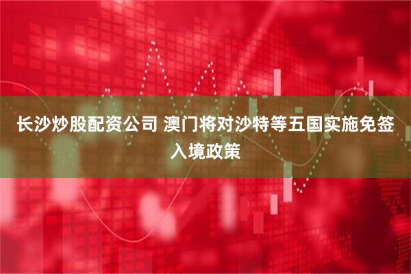 长沙炒股配资公司 澳门将对沙特等五国实施免签入境政策