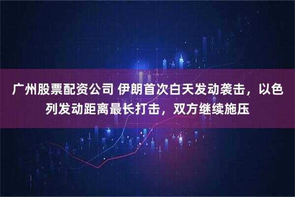 广州股票配资公司 伊朗首次白天发动袭击，以色列发动距离最长打击，双方继续施压