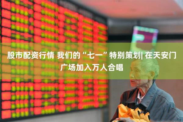 股市配资行情 我们的“七一”特别策划| 在天安门广场加入万人合唱