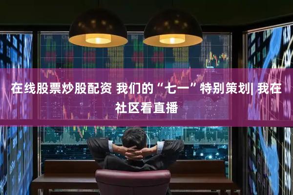 在线股票炒股配资 我们的“七一”特别策划| 我在社区看直播