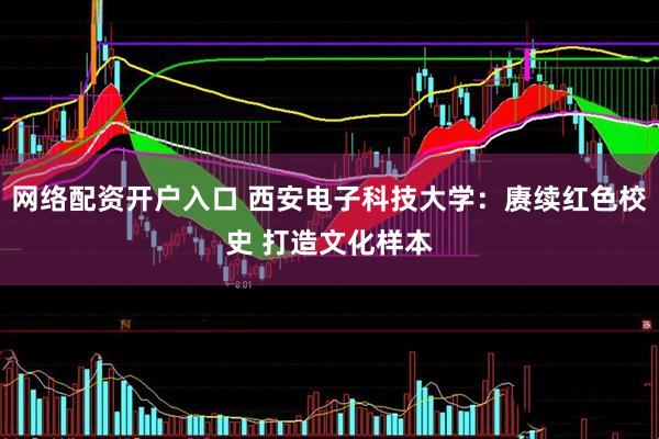 网络配资开户入口 西安电子科技大学：赓续红色校史 打造文化样本